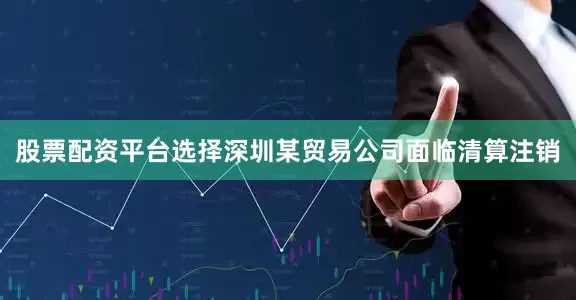股票配资平台选择深圳某贸易公司面临清算注销