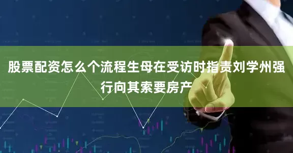 股票配资怎么个流程生母在受访时指责刘学州强行向其索要房产