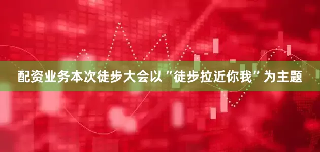 配资业务本次徒步大会以“徒步拉近你我”为主题