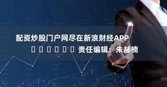 配资炒股门户网尽在新浪财经APP            						责任编辑：朱赫楠