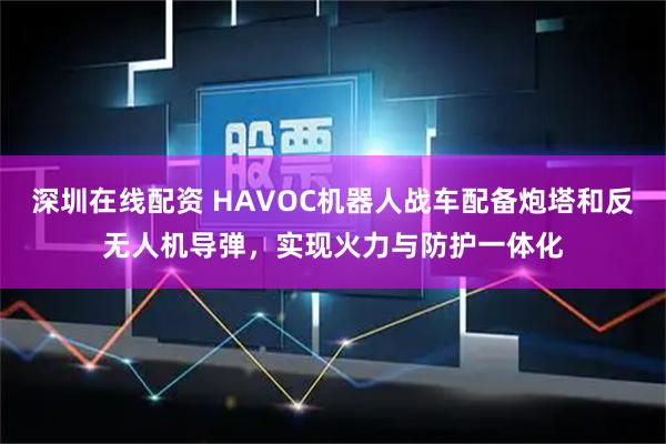 深圳在线配资 HAVOC机器人战车配备炮塔和反无人机导弹,实现火力与防护一体化