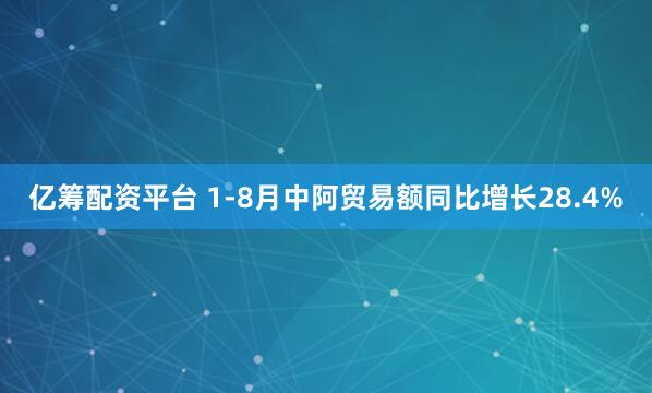 亿筹配资平台 1-8月中阿贸易额同比增长28.4%