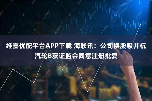 维嘉优配平台APP下载 海联讯：公司换股吸并杭汽轮B获证监会同意注册批复