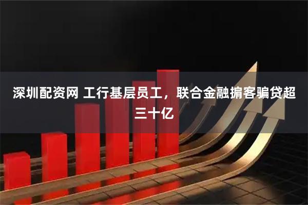 深圳配资网 工行基层员工，联合金融掮客骗贷超三十亿