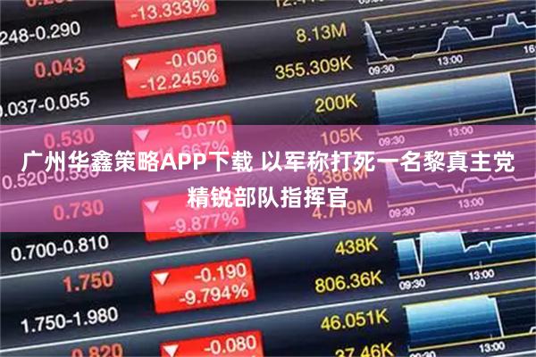 广州华鑫策略APP下载 以军称打死一名黎真主党精锐部队指挥官