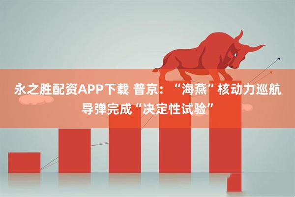 永之胜配资APP下载 普京：“海燕”核动力巡航导弹完成“决定性试验”