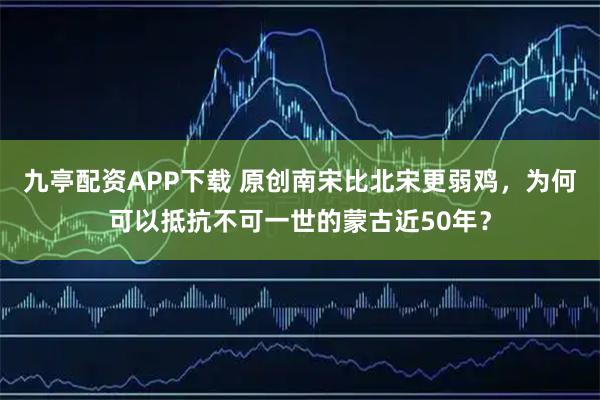 九亭配资APP下载 原创南宋比北宋更弱鸡，为何可以抵抗不可一世的蒙古近50年？