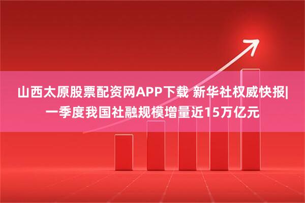 山西太原股票配资网APP下载 新华社权威快报|一季度我国社融规模增量近15万亿元