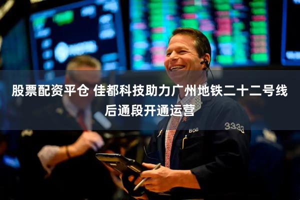 股票配资平仓 佳都科技助力广州地铁二十二号线后通段开通运营