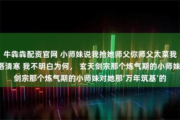 牛犇犇配资官网 小师妹说我抢她师父你师父太菜我看不上 苏媚儿云景洛清寒 我不明白为何， 玄天剑宗那个炼气期的小师妹对她那‘万年筑基’的