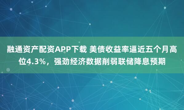 融通资产配资APP下载 美债收益率逼近五个月高位4.3%，强劲经济数据削弱联储降息预期
