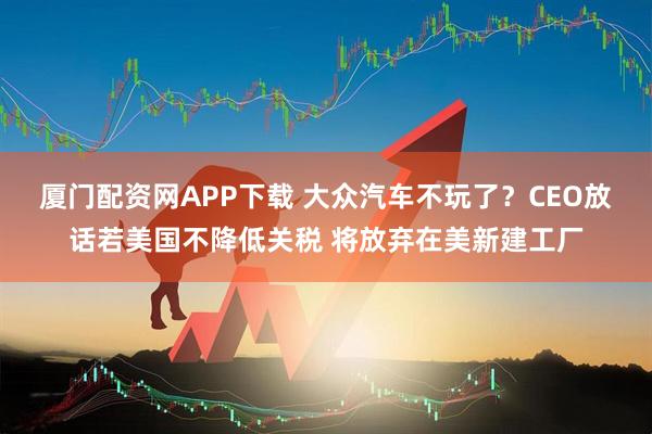 厦门配资网APP下载 大众汽车不玩了？CEO放话若美国不降低关税 将放弃在美新建工厂