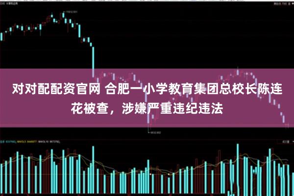 对对配配资官网 合肥一小学教育集团总校长陈连花被查，涉嫌严重违纪违法