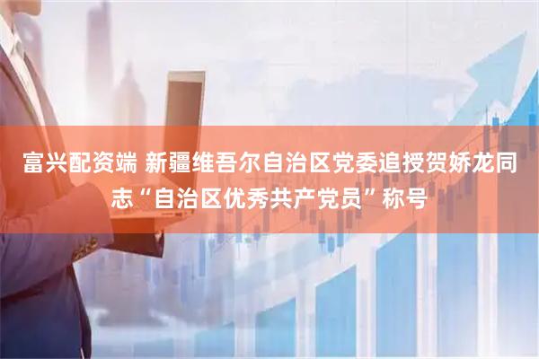 富兴配资端 新疆维吾尔自治区党委追授贺娇龙同志“自治区优秀共产党员”称号