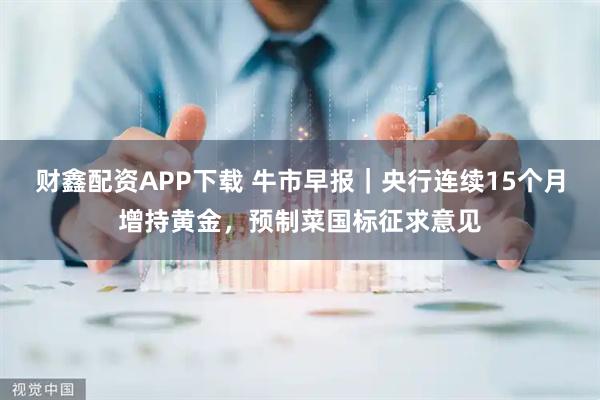 财鑫配资APP下载 牛市早报｜央行连续15个月增持黄金，预制菜国标征求意见