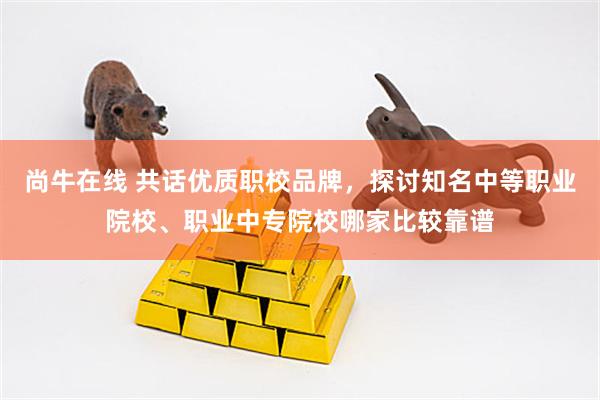 尚牛在线 共话优质职校品牌，探讨知名中等职业院校、职业中专院校哪家比较靠谱