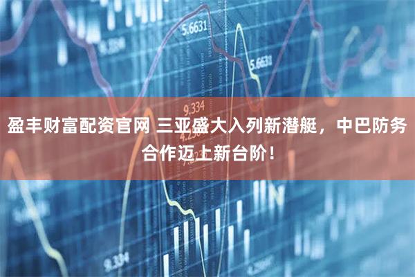盈丰财富配资官网 三亚盛大入列新潜艇，中巴防务合作迈上新台阶！