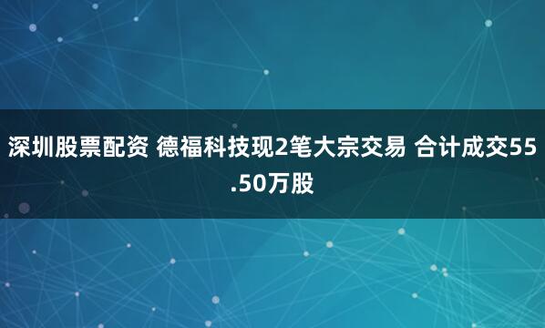深圳股票配资 德福科技现2笔大宗交易 合计成交55.50万股