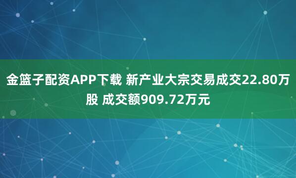 金篮子配资APP下载 新产业大宗交易成交22.80万股 成交额909.72万元